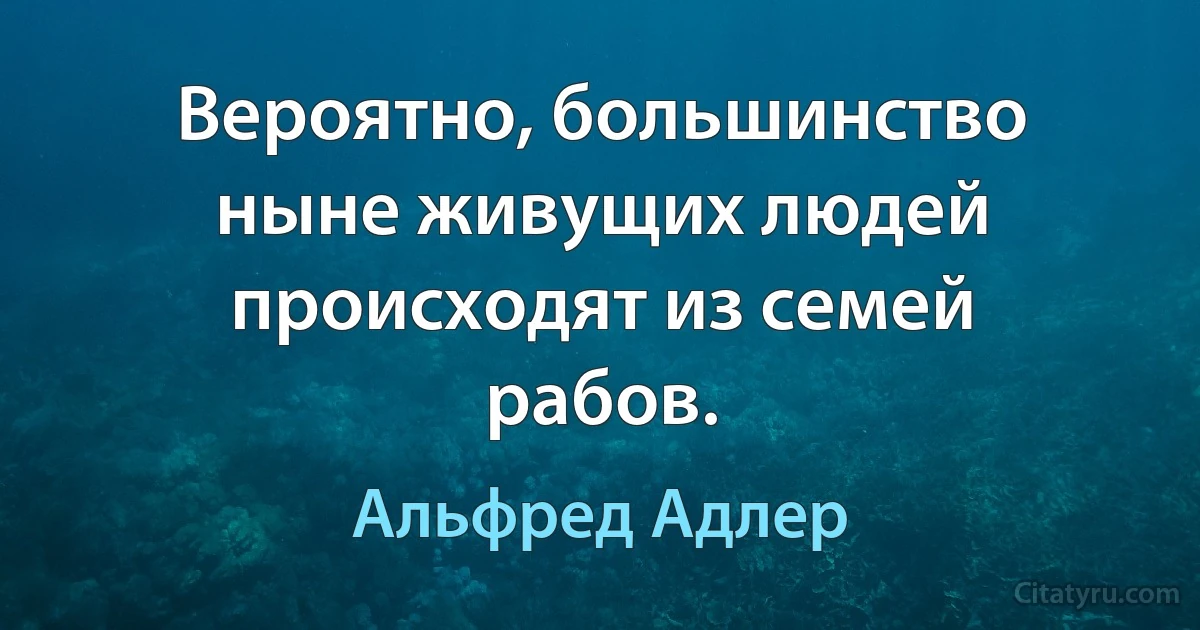 Вероятно, большинство ныне живущих людей происходят из семей рабов. (Альфред Адлер)