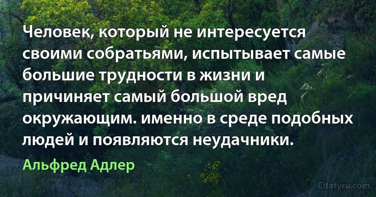 Человек, который не интересуется своими собратьями, испытывает самые большие трудности в жизни и причиняет самый большой вред окружающим. именно в среде подобных людей и появляются неудачники. (Альфред Адлер)