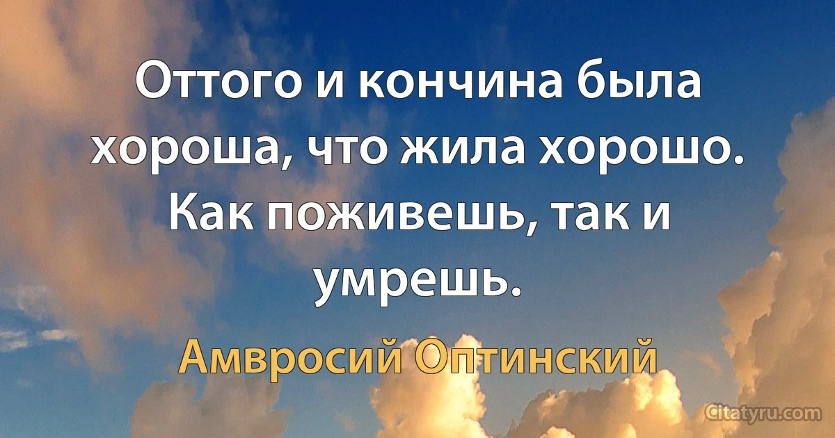 Оттого и кончина была хороша, что жила хорошо. Как поживешь, так и умрешь. (Амвросий Оптинский)