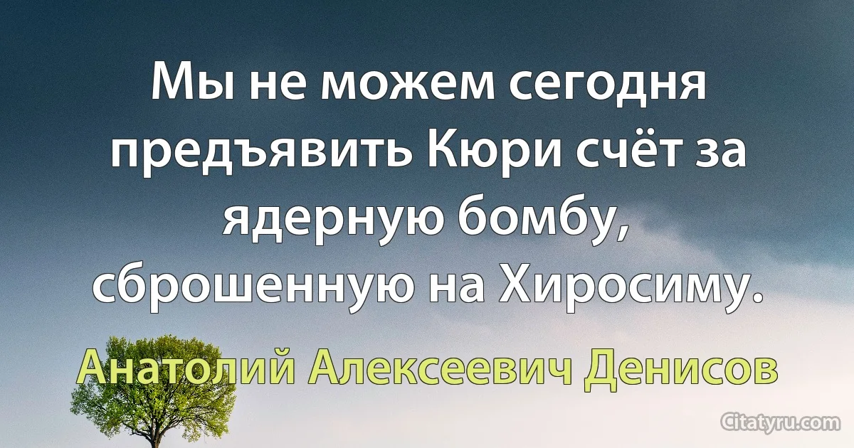 Мы не можем сегодня предъявить Кюри счёт за ядерную бомбу, сброшенную на Хиросиму. (Анатолий Алексеевич Денисов)