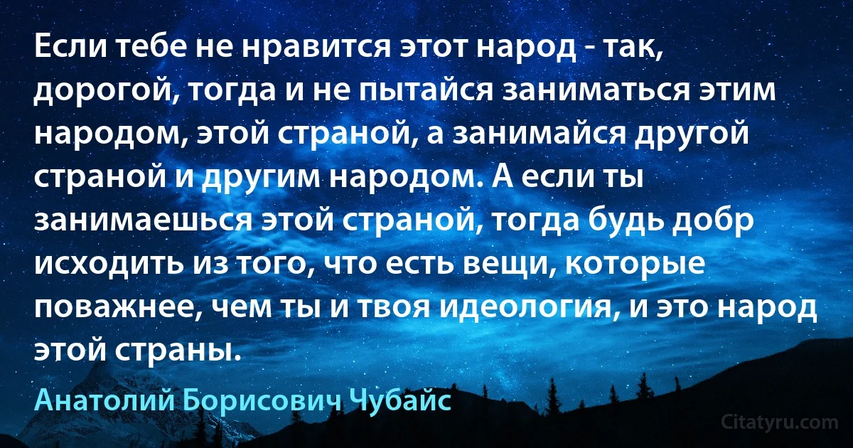 Если тебе не нравится этот народ - так, дорогой, тогда и не пытайся заниматься этим народом, этой страной, а занимайся другой страной и другим народом. А если ты занимаешься этой страной, тогда будь добр исходить из того, что есть вещи, которые поважнее, чем ты и твоя идеология, и это народ этой страны. (Анатолий Борисович Чубайс)