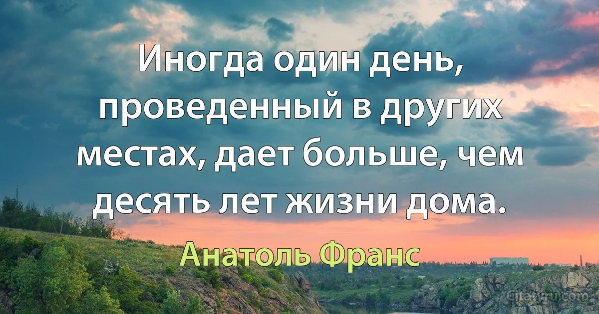 Иногда один день, проведенный в других местах, дает больше, чем десять лет жизни дома. (Анатоль Франс)