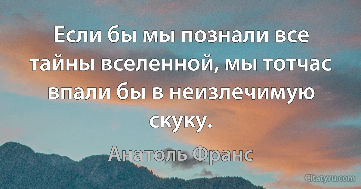 Если бы мы познали все тайны вселенной, мы тотчас впали бы в неизлечимую скуку. (Анатоль Франс)