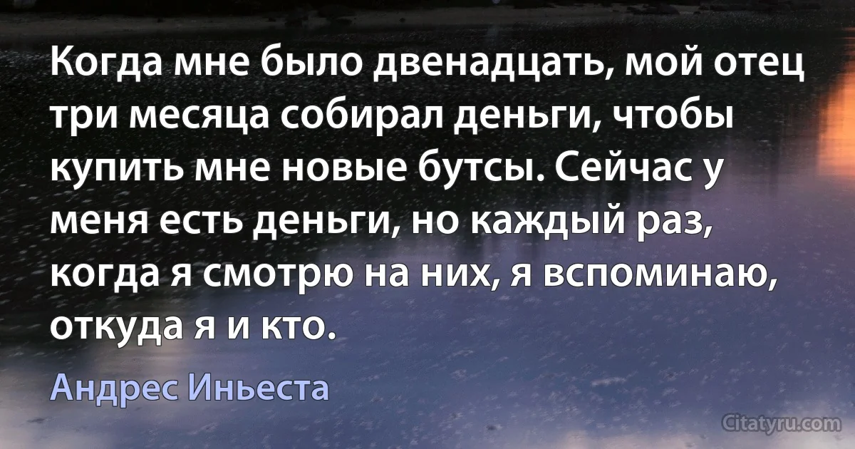 Когда мне было двенадцать, мой отец три месяца собирал деньги, чтобы купить мне новые бутсы. Сейчас у меня есть деньги, но каждый раз, когда я смотрю на них, я вспоминаю, откуда я и кто. (Андрес Иньеста)