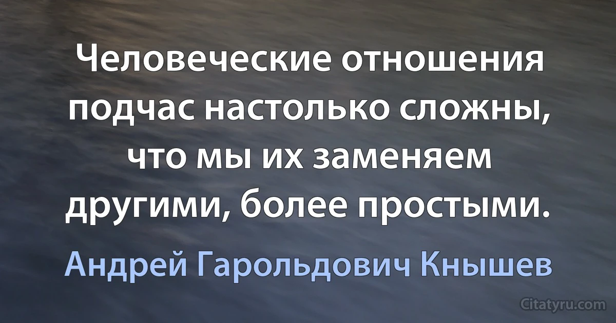 Человеческие отношения подчас настолько сложны, что мы их заменяем другими, более простыми. (Андрей Гарольдович Кнышев)