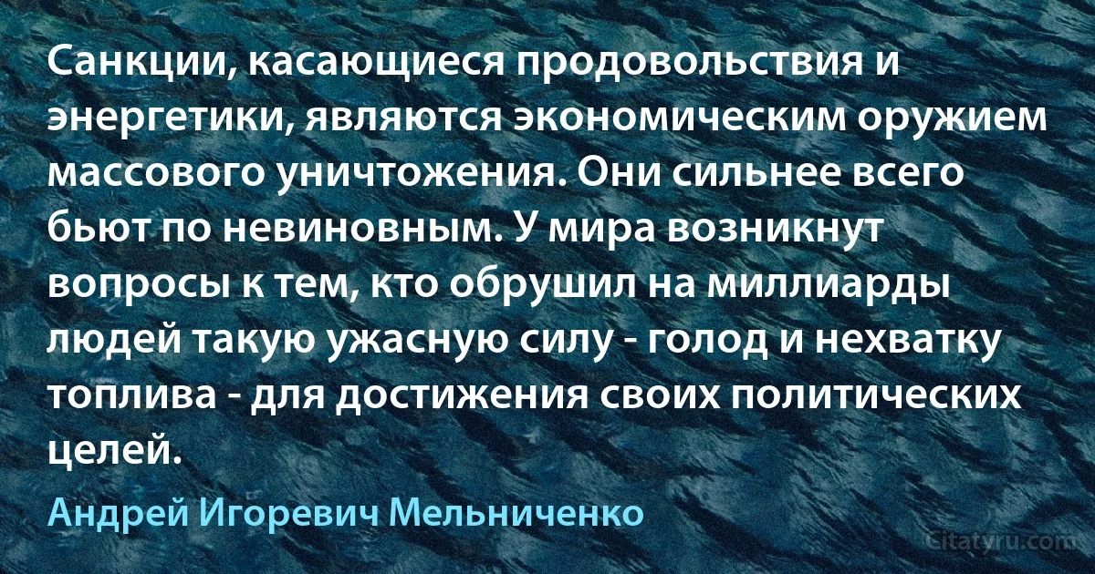 Санкции, касающиеся продовольствия и энергетики, являются экономическим оружием массового уничтожения. Они сильнее всего бьют по невиновным. У мира возникнут вопросы к тем, кто обрушил на миллиарды людей такую ужасную силу - голод и нехватку топлива - для достижения своих политических целей. (Андрей Игоревич Мельниченко)