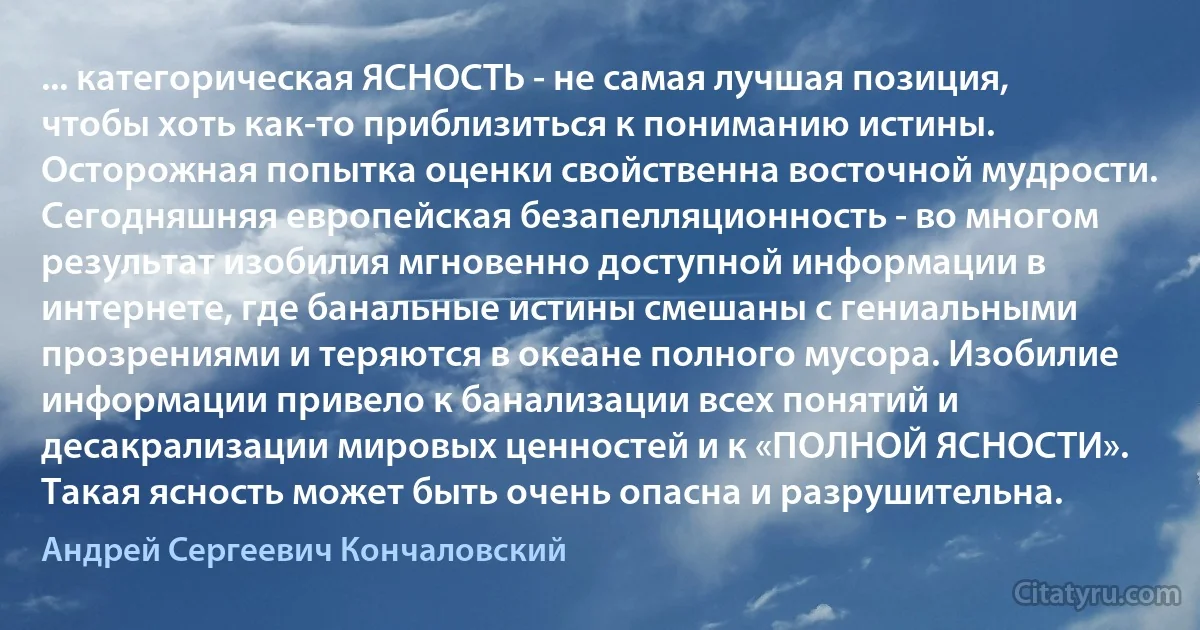 ... категорическая ЯСНОСТЬ - не самая лучшая позиция, чтобы хоть как-то приблизиться к пониманию истины. Осторожная попытка оценки свойственна восточной мудрости. Сегодняшняя европейская безапелляционность - во многом результат изобилия мгновенно доступной информации в интернете, где банальные истины смешаны с гениальными прозрениями и теряются в океане полного мусора. Изобилие информации привело к банализации всех понятий и десакрализации мировых ценностей и к «ПОЛНОЙ ЯСНОСТИ». Такая ясность может быть очень опасна и разрушительна. (Андрей Сергеевич Кончаловский)