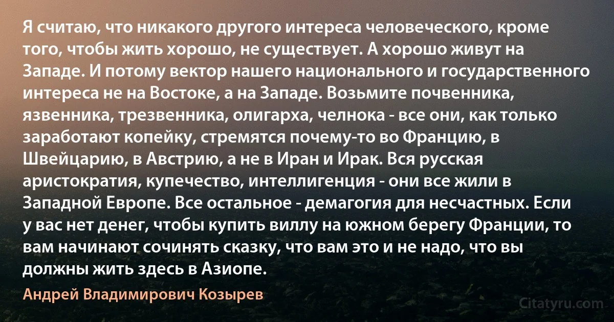 Я считаю, что никакого другого интереса человеческого, кроме того, чтобы жить хорошо, не существует. А хорошо живут на Западе. И потому вектор нашего национального и государственного интереса не на Востоке, а на Западе. Возьмите почвенника, язвенника, трезвенника, олигарха, челнока - все они, как только заработают копейку, стремятся почему-то во Францию, в Швейцарию, в Австрию, а не в Иран и Ирак. Вся русская аристократия, купечество, интеллигенция - они все жили в Западной Европе. Все остальное - демагогия для несчастных. Если у вас нет денег, чтобы купить виллу на южном берегу Франции, то вам начинают сочинять сказку, что вам это и не надо, что вы должны жить здесь в Азиопе. (Андрей Владимирович Козырев)