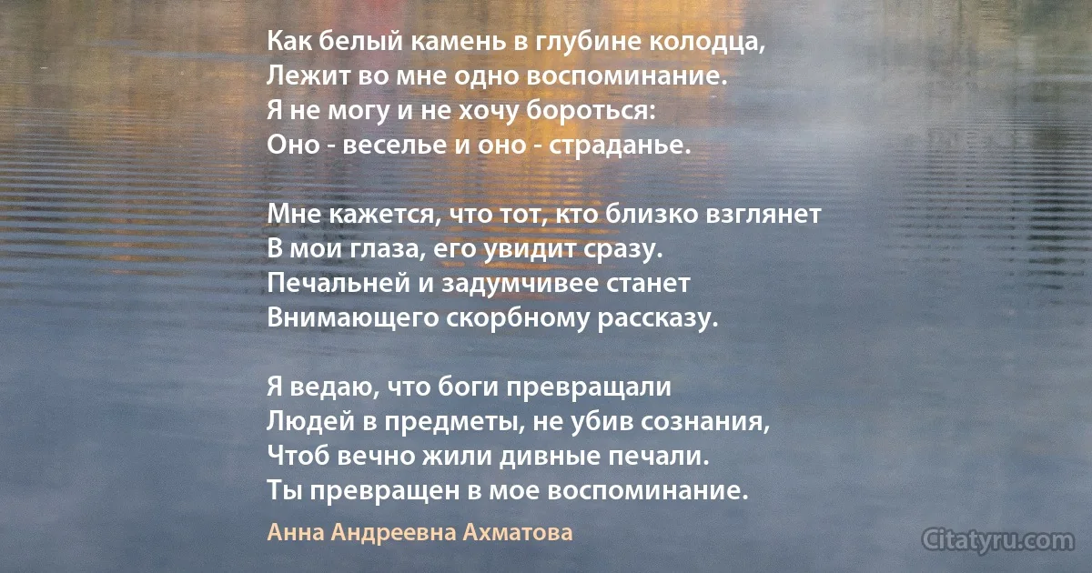 Как белый камень в глубине колодца,
Лежит во мне одно воспоминание.
Я не могу и не хочу бороться:
Оно - веселье и оно - страданье.

Мне кажется, что тот, кто близко взглянет
В мои глаза, его увидит сразу.
Печальней и задумчивее станет
Внимающего скорбному рассказу.

Я ведаю, что боги превращали
Людей в предметы, не убив сознания,
Чтоб вечно жили дивные печали.
Ты превращен в мое воспоминание. (Анна Андреевна Ахматова)