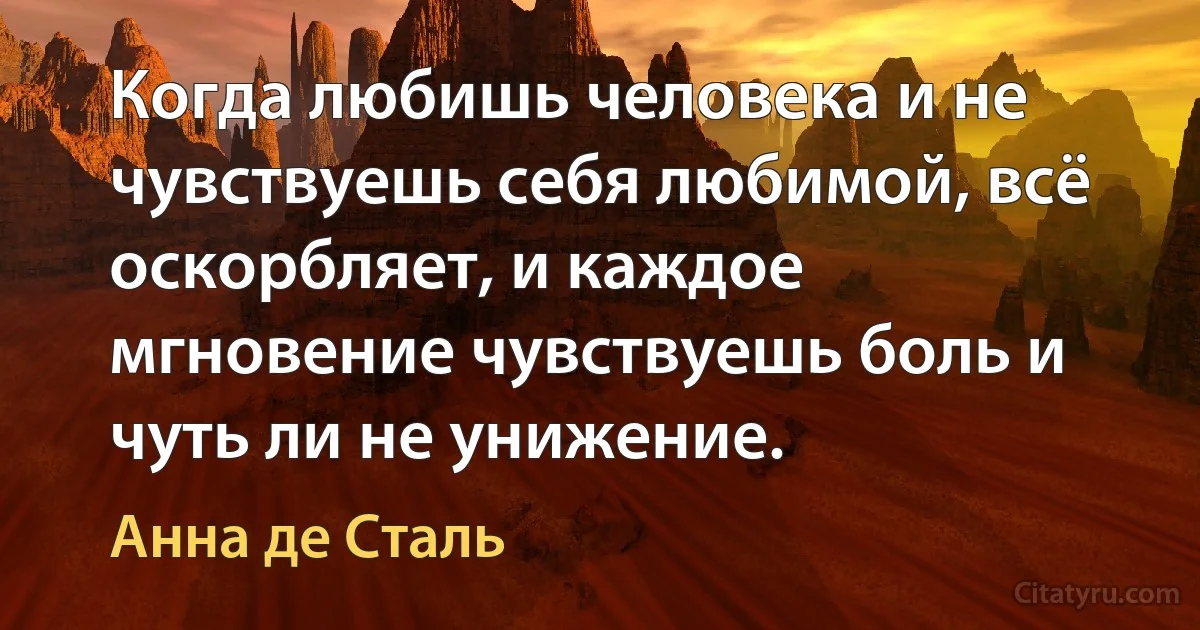 Когда любишь человека и не чувствуешь себя любимой, всё оскорбляет, и каждое мгновение чувствуешь боль и чуть ли не унижение. (Анна де Сталь)