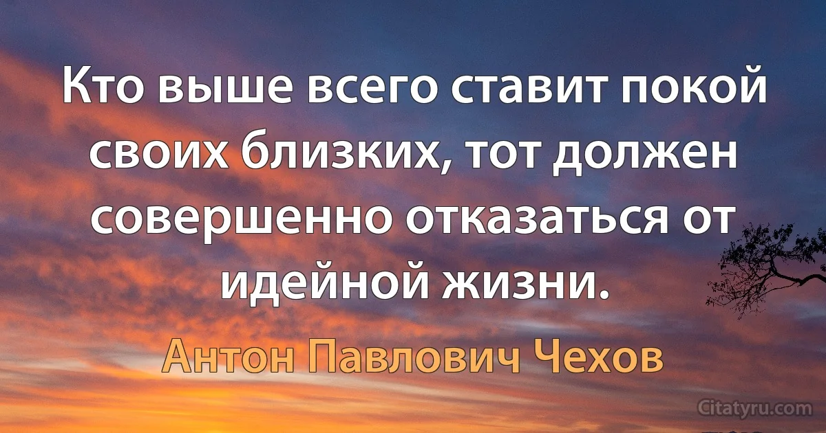 Кто выше всего ставит покой своих близких, тот должен совершенно отказаться от идейной жизни. (Антон Павлович Чехов)