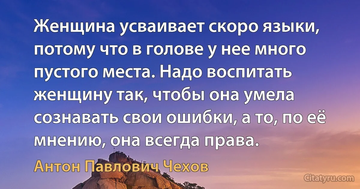 Женщина усваивает скоро языки, потому что в голове у нее много пустого места. Надо воспитать женщину так, чтобы она умела сознавать свои ошибки, а то, по её мнению, она всегда права. (Антон Павлович Чехов)