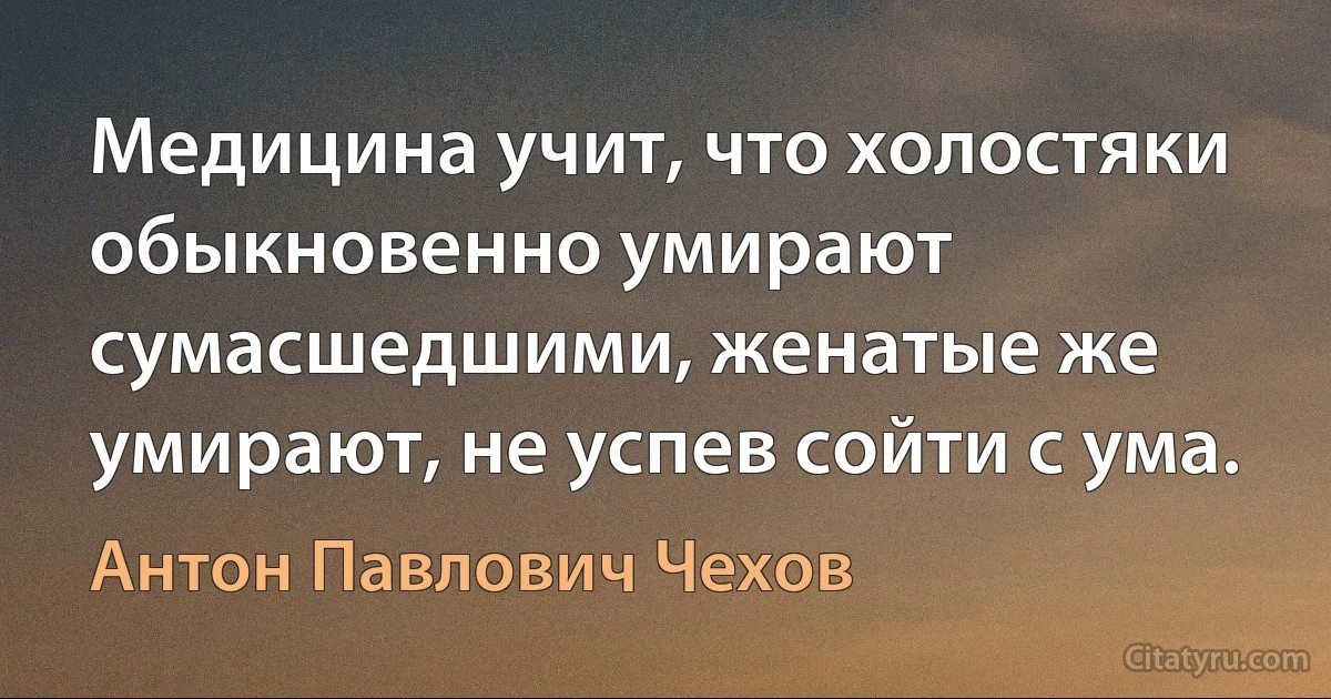 Медицина учит, что холостяки обыкновенно умирают сумасшедшими, женатые же умирают, не успев сойти с ума. (Антон Павлович Чехов)