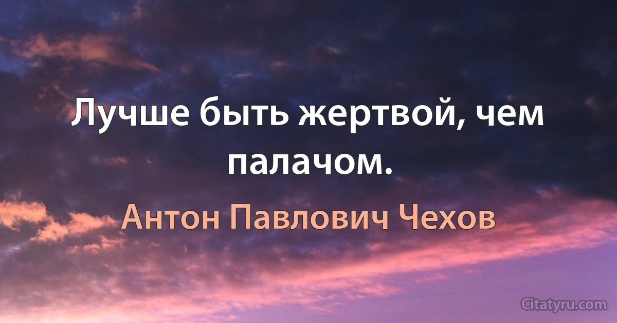 Лучше быть жертвой, чем палачом. (Антон Павлович Чехов)