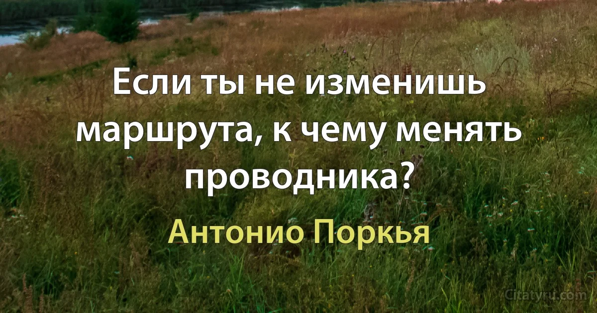 Если ты не изменишь маршрута, к чему менять проводника? (Антонио Поркья)