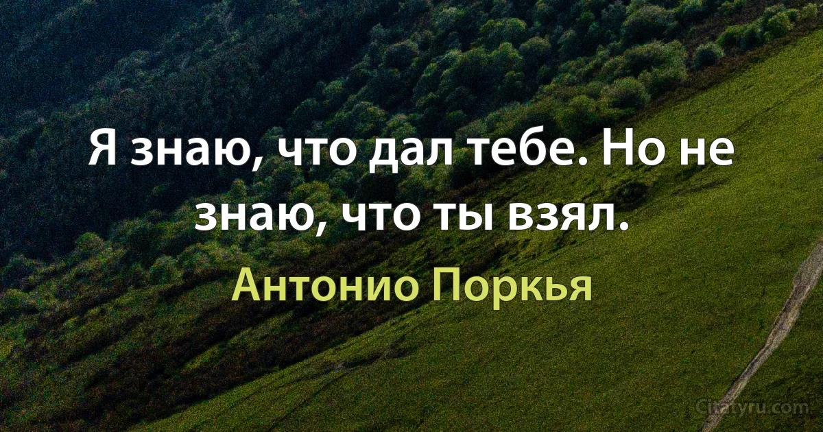 Я знаю, что дал тебе. Но не знаю, что ты взял. (Антонио Поркья)