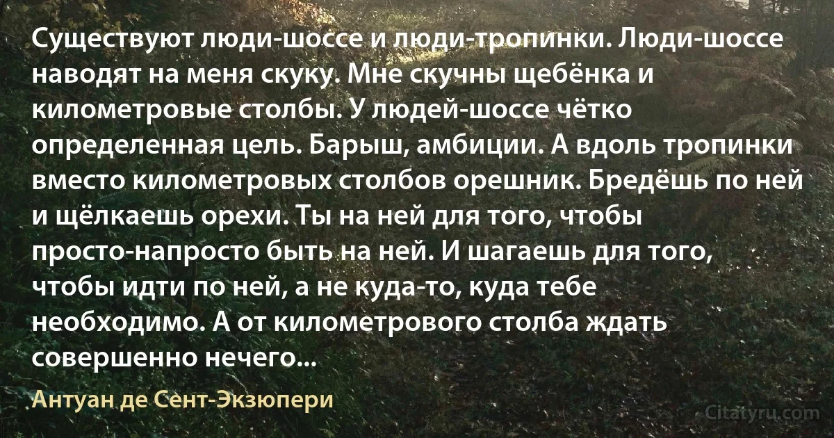 Существуют люди-шоссе и люди-тропинки. Люди-шоссе наводят на меня скуку. Мне скучны щебёнка и километровые столбы. У людей-шоссе чётко определенная цель. Барыш, амбиции. А вдоль тропинки вместо километровых столбов орешник. Бредёшь по ней и щёлкаешь орехи. Ты на ней для того, чтобы просто-напросто быть на ней. И шагаешь для того, чтобы идти по ней, а не куда-то, куда тебе необходимо. А от километрового столба ждать совершенно нечего... (Антуан де Сент-Экзюпери)