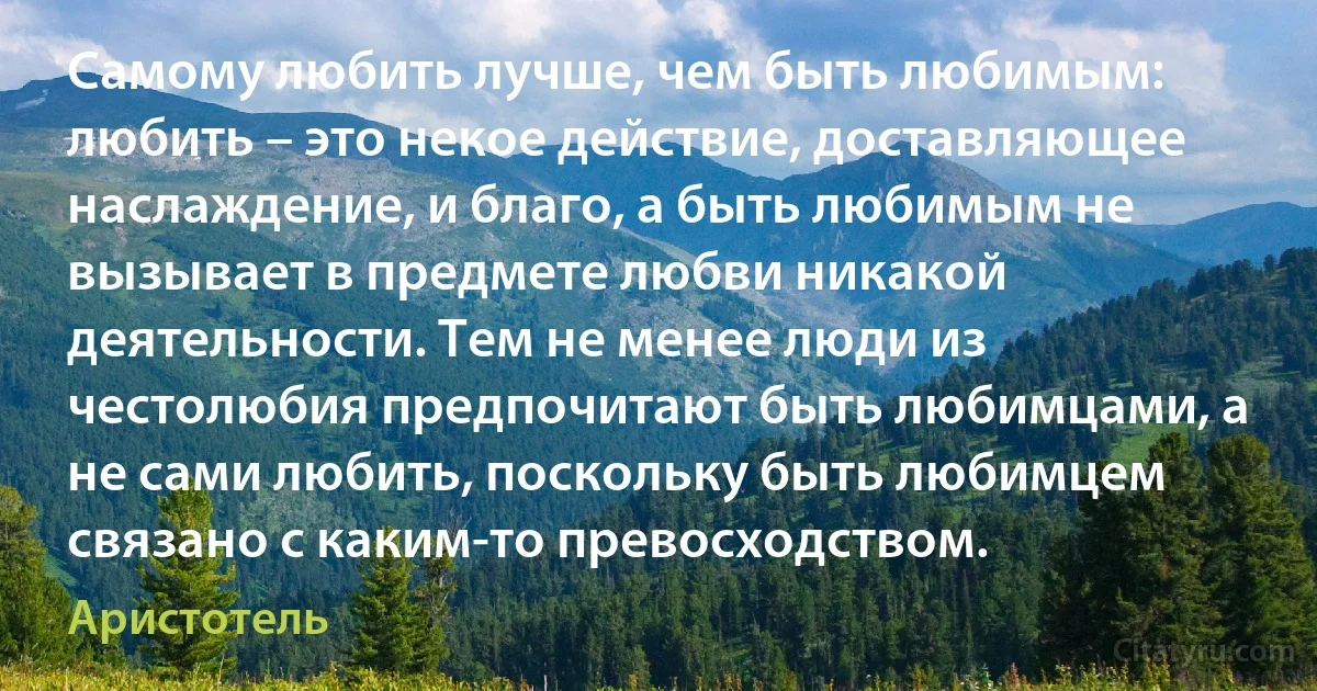 Самому любить лучше, чем быть любимым: любить – это некое действие, доставляющее наслаждение, и благо, а быть любимым не вызывает в предмете любви никакой деятельности. Тем не менее люди из честолюбия предпочитают быть любимцами, а не сами любить, поскольку быть любимцем связано с каким-то превосходством. (Аристотель)