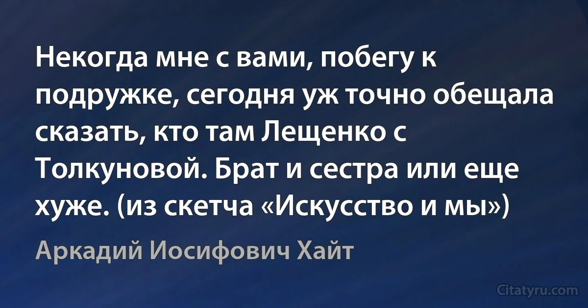 Некогда мне с вами, побегу к подружке, сегодня уж точно обещала сказать, кто там Лещенко с Толкуновой. Брат и сестра или еще хуже. (из скетча «Искусство и мы») (Аркадий Иосифович Хайт)