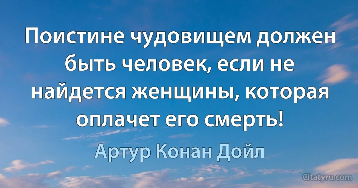 Поистине чудовищем должен быть человек, если не найдется женщины, которая оплачет его смерть! (Артур Конан Дойл)