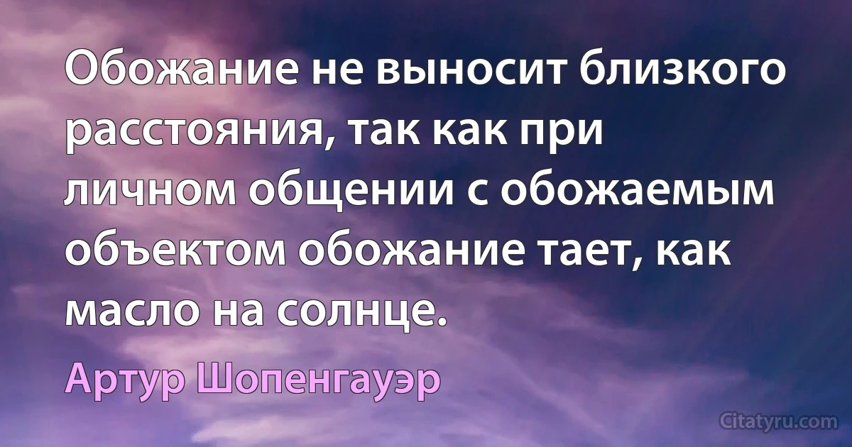 Обожание не выносит близкого расстояния, так как при личном общении с обожаемым объектом обожание тает, как масло на солнце. (Артур Шопенгауэр)