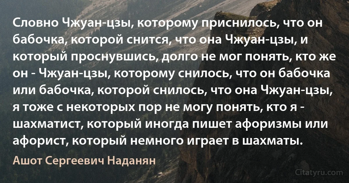 Словно Чжуан-цзы, которому приснилось, что он бабочка, которой снится, что она Чжуан-цзы, и который проснувшись, долго не мог понять, кто же он - Чжуан-цзы, которому снилось, что он бабочка или бабочка, которой снилось, что она Чжуан-цзы, я тоже с некоторых пор не могу понять, кто я - шахматист, который иногда пишет афоризмы или афорист, который немного играет в шахматы. (Ашот Сергеевич Наданян)