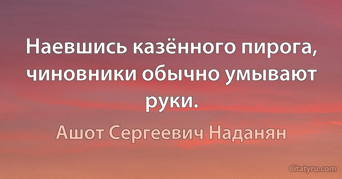 Наевшись казённого пирога, чиновники обычно умывают руки. (Ашот Сергеевич Наданян)