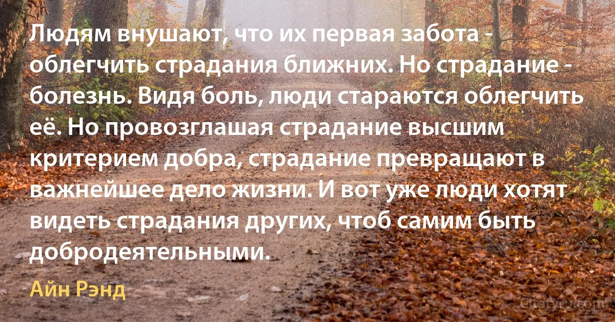 Людям внушают, что их первая забота - облегчить страдания ближних. Но страдание - болезнь. Видя боль, люди стараются облегчить её. Но провозглашая страдание высшим критерием добра, страдание превращают в важнейшее дело жизни. И вот уже люди хотят видеть страдания других, чтоб самим быть добродеятельными. (Айн Рэнд)