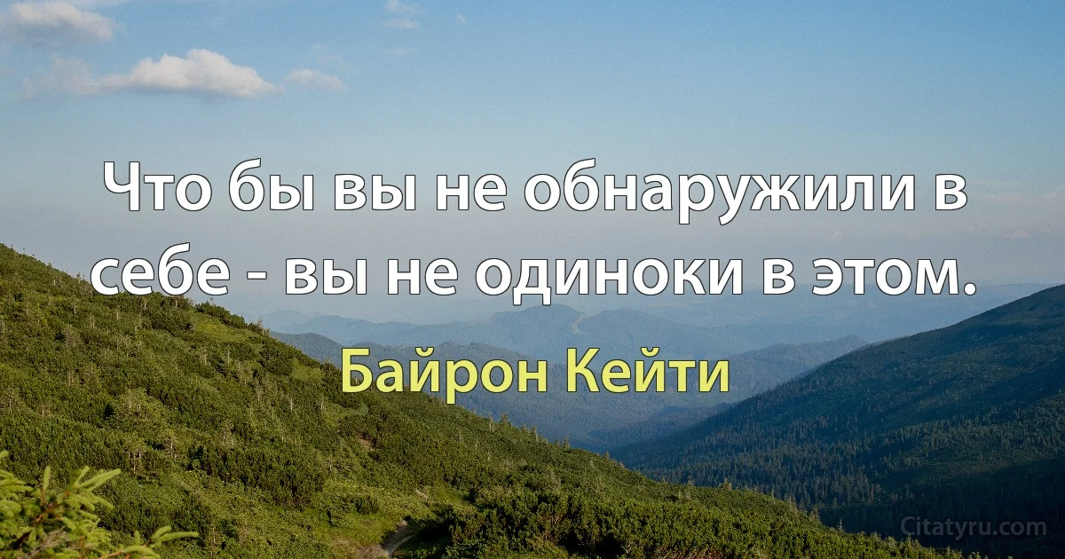 Что бы вы не обнаружили в себе - вы не одиноки в этом. (Байрон Кейти)