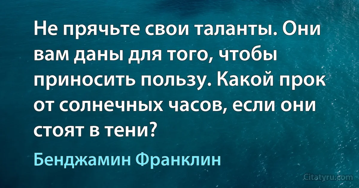 Не прячьте свои таланты. Они вам даны для того, чтобы приносить пользу. Какой прок от солнечных часов, если они стоят в тени? (Бенджамин Франклин)