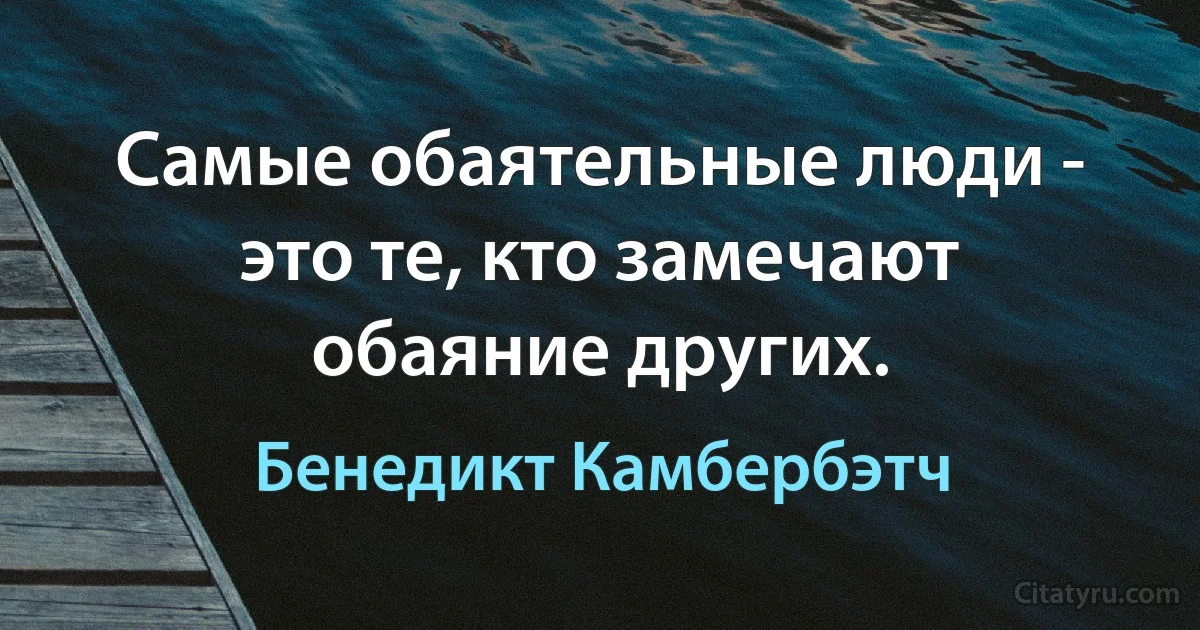 Самые обаятельные люди - это те, кто замечают обаяние других. (Бенедикт Камбербэтч)