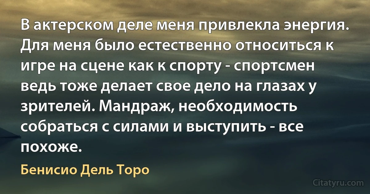 В актерском деле меня привлекла энергия. Для меня было естественно относиться к игре на сцене как к спорту - спортсмен ведь тоже делает свое дело на глазах у зрителей. Мандраж, необходимость собраться с силами и выступить - все похоже. (Бенисио Дель Торо)