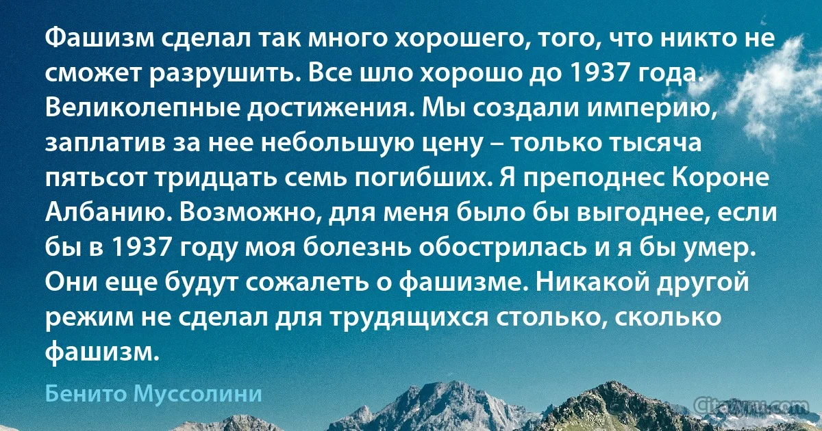 Фашизм сделал так много хорошего, того, что никто не сможет разрушить. Все шло хорошо до 1937 года. Великолепные достижения. Мы создали империю, заплатив за нее небольшую цену – только тысяча пятьсот тридцать семь погибших. Я преподнес Короне Албанию. Возможно, для меня было бы выгоднее, если бы в 1937 году моя болезнь обострилась и я бы умер. Они еще будут сожалеть о фашизме. Никакой другой режим не сделал для трудящихся столько, сколько фашизм. (Бенито Муссолини)