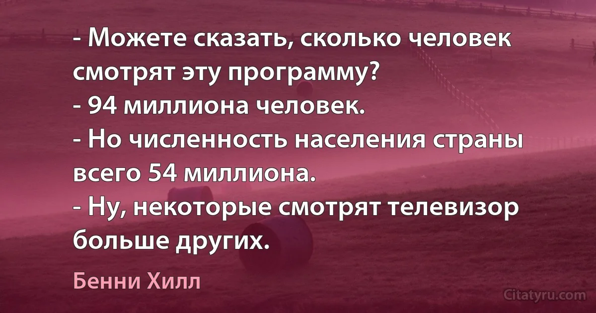 - Можете сказать, сколько человек смотрят эту программу?
- 94 миллиона человек.
- Но численность населения страны всего 54 миллиона.
- Ну, некоторые смотрят телевизор больше других. (Бенни Хилл)