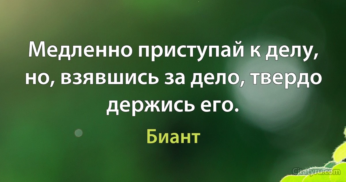 Медленно приступай к делу, но, взявшись за дело, твердо держись его. (Биант)