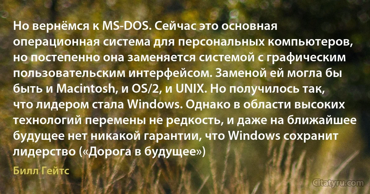 Но вернёмся к MS-DOS. Сейчас это основная операционная система для персональных компьютеров, но постепенно она заменяется системой с графическим пользовательским интерфейсом. Заменой ей могла бы быть и Macintosh, и OS/2, и UNIX. Но получилось так, что лидером стала Windows. Однако в области высоких технологий перемены не редкость, и даже на ближайшее будущее нет никакой гарантии, что Windows сохранит лидерство («Дорога в будущее») (Билл Гейтс)