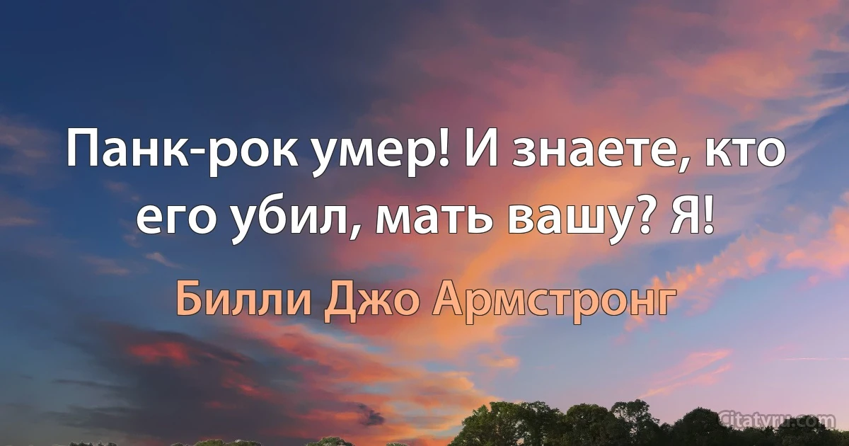 Панк-рок умер! И знаете, кто его убил, мать вашу? Я! (Билли Джо Армстронг)