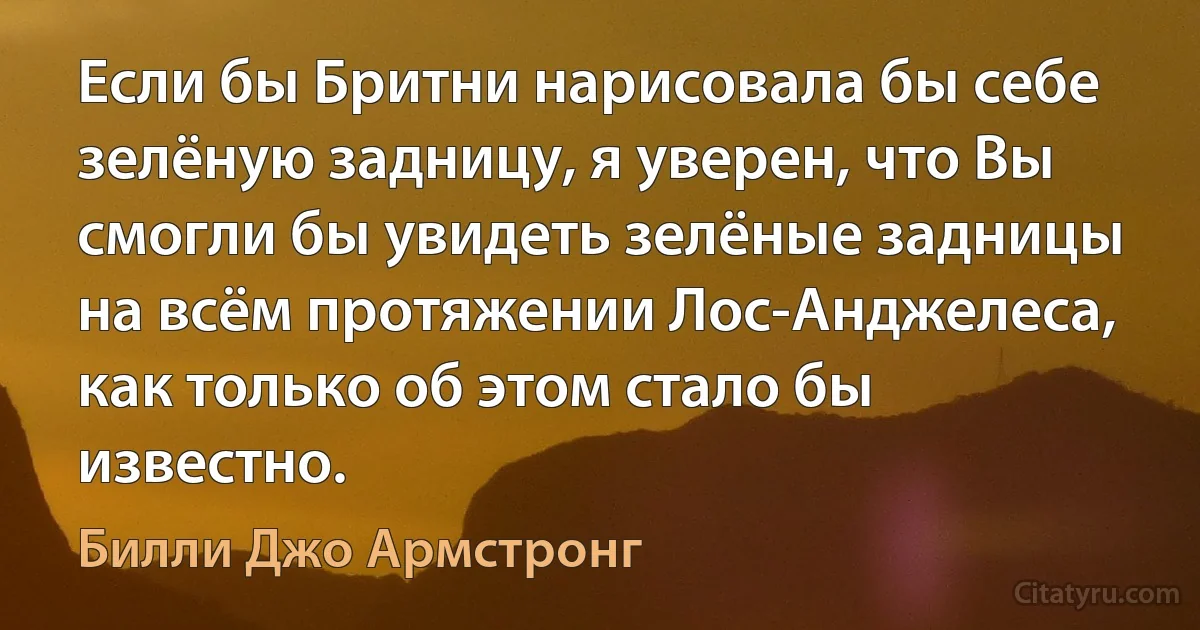 Если бы Бритни нарисовала бы себе зелёную задницу, я уверен, что Вы смогли бы увидеть зелёные задницы на всём протяжении Лос-Анджелеса, как только об этом стало бы известно. (Билли Джо Армстронг)