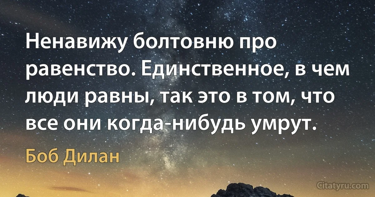 Ненавижу болтовню про равенство. Единственное, в чем люди равны, так это в том, что все они когда-нибудь умрут. (Боб Дилан)