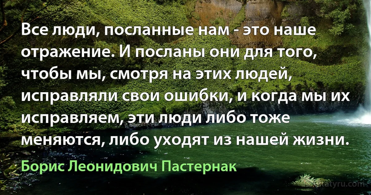 Все люди, посланные нам - это наше отражение. И посланы они для того, чтобы мы, смотря на этих людей, исправляли свои ошибки, и когда мы их исправляем, эти люди либо тоже меняются, либо уходят из нашей жизни. (Борис Леонидович Пастернак)