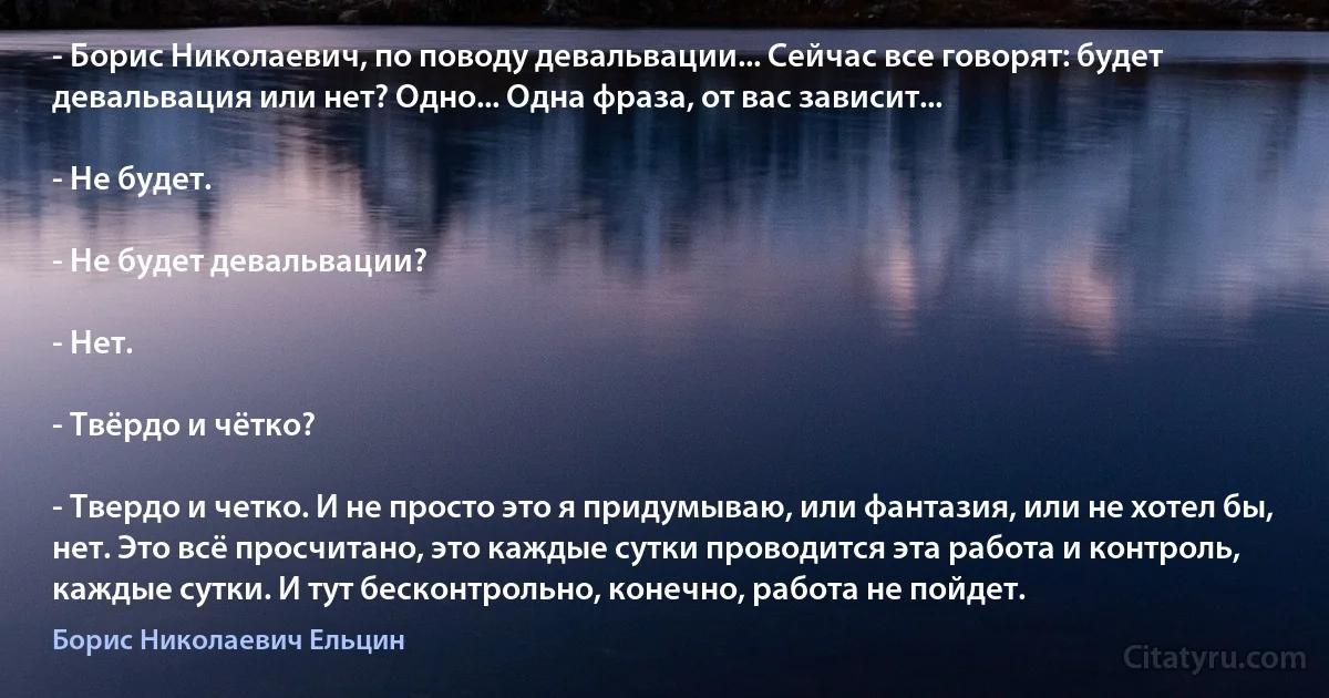 - Борис Николаевич, по поводу девальвации... Сейчас все говорят: будет девальвация или нет? Одно... Одна фраза, от вас зависит...

- Не будет.

- Не будет девальвации?

- Нет.

- Твёрдо и чётко?

- Твердо и четко. И не просто это я придумываю, или фантазия, или не хотел бы, нет. Это всё просчитано, это каждые сутки проводится эта работа и контроль, каждые сутки. И тут беcконтрольно, конечно, работа не пойдет. (Борис Николаевич Ельцин)