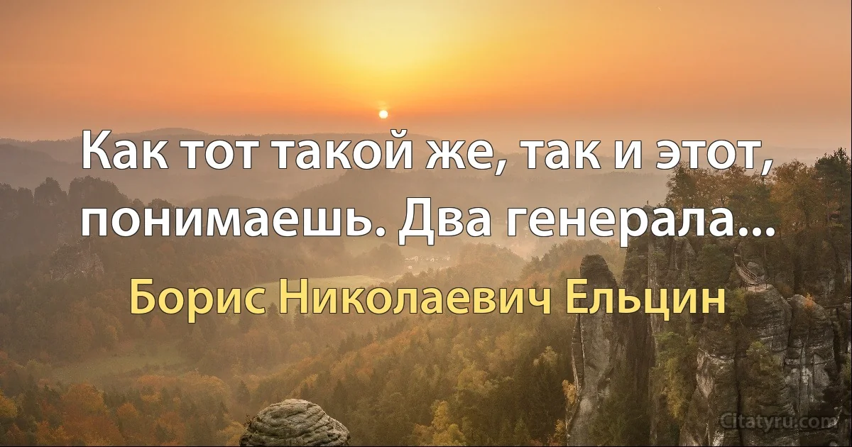 Как тот такой же, так и этот, понимаешь. Два генерала... (Борис Николаевич Ельцин)