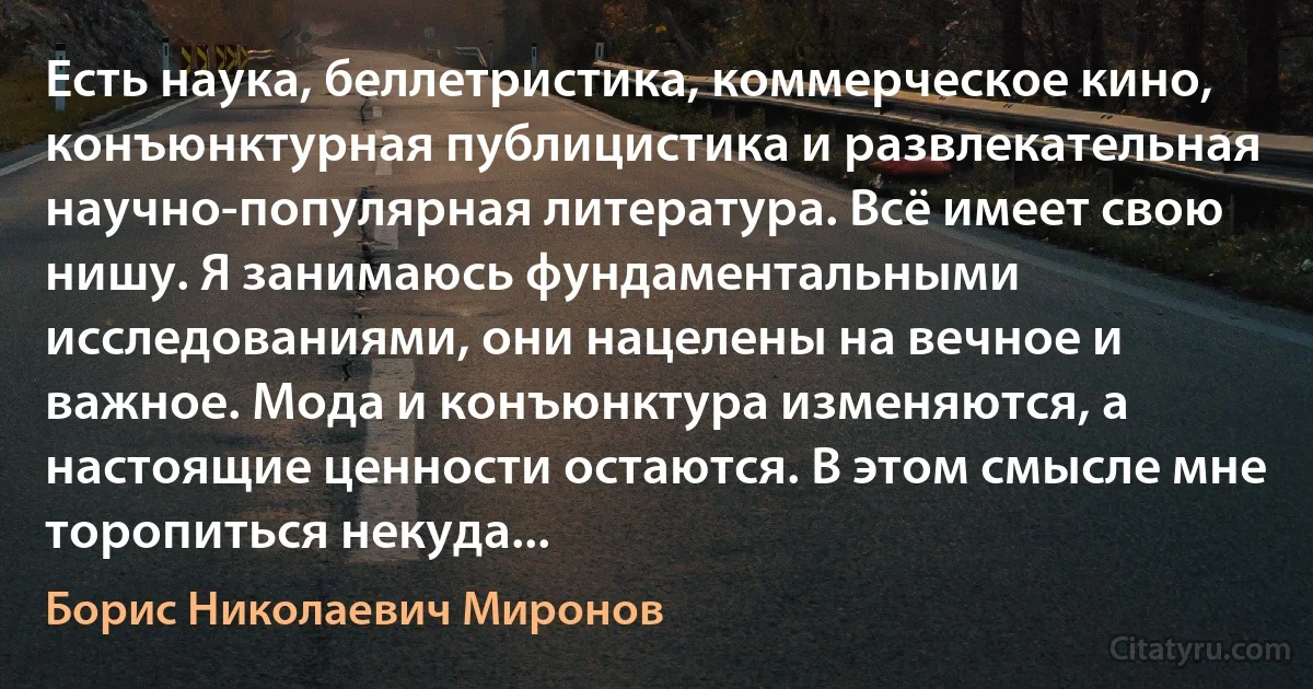 Есть наука, беллетристика, коммерческое кино, конъюнктурная публицистика и развлекательная научно-популярная литература. Всё имеет свою нишу. Я занимаюсь фундаментальными исследованиями, они нацелены на вечное и важное. Мода и конъюнктура изменяются, а настоящие ценности остаются. В этом смысле мне торопиться некуда... (Борис Николаевич Миронов)