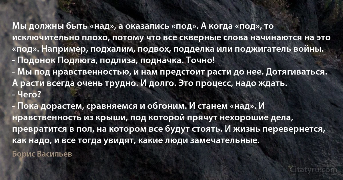 Мы должны быть «над», а оказались «под». А когда «под», то исключительно плохо, потому что все скверные слова начинаются на это «под». Например, подхалим, подвох, подделка или поджигатель войны. 
- Подонок Подлюга, подлиза, подначка. Точно! 
- Мы под нравственностью, и нам предстоит расти до нее. Дотягиваться. А расти всегда очень трудно. И долго. Это процесс, надо ждать. 
- Чего? 
- Пока дорастем, сравняемся и обгоним. И станем «над». И нравственность из крыши, под которой прячут нехорошие дела, превратится в пол, на котором все будут стоять. И жизнь перевернется, как надо, и все тогда увидят, какие люди замечательные. (Борис Васильев)