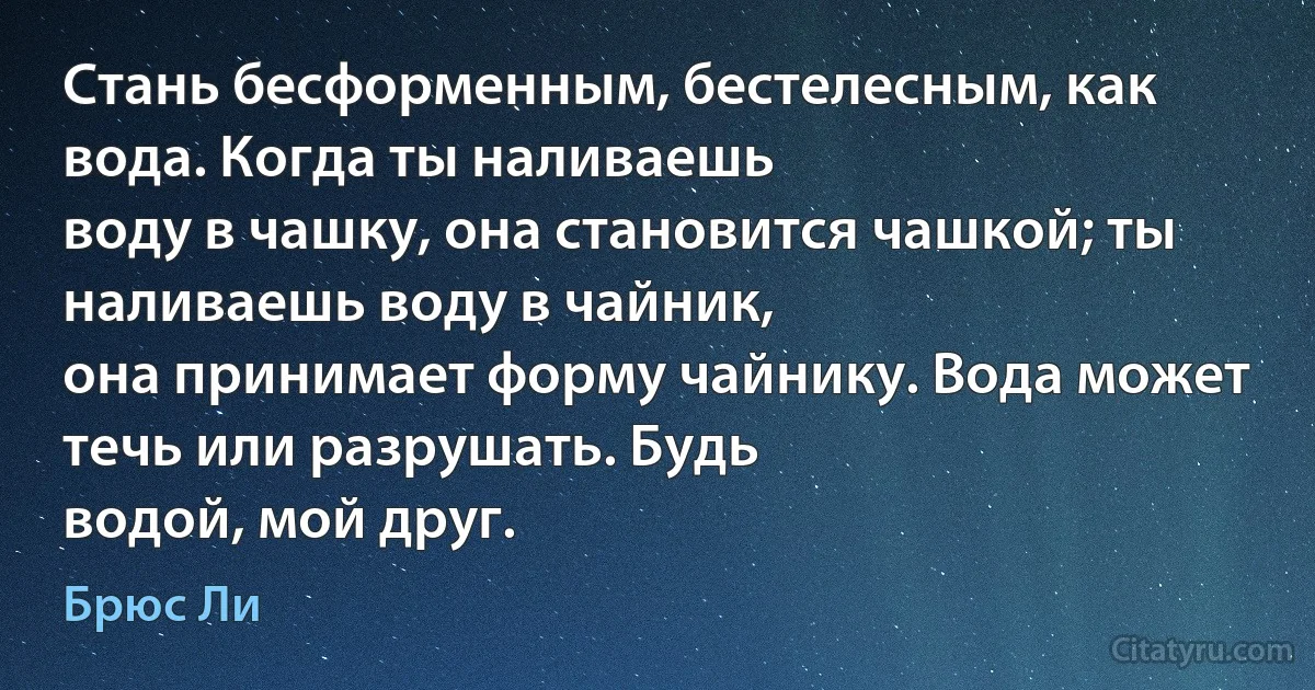 Стань бесформенным, бестелесным, как вода. Когда ты наливаешь
воду в чашку, она становится чашкой; ты наливаешь воду в чайник,
она принимает форму чайнику. Вода может течь или разрушать. Будь
водой, мой друг. (Брюс Ли)