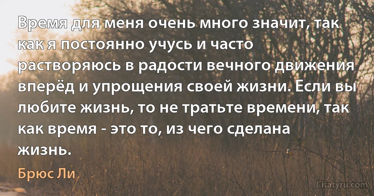 Время для меня очень много значит, так как я постоянно учусь и часто растворяюсь в радости вечного движения вперёд и упрощения своей жизни. Если вы любите жизнь, то не тратьте времени, так как время - это то, из чего сделана жизнь. (Брюс Ли)