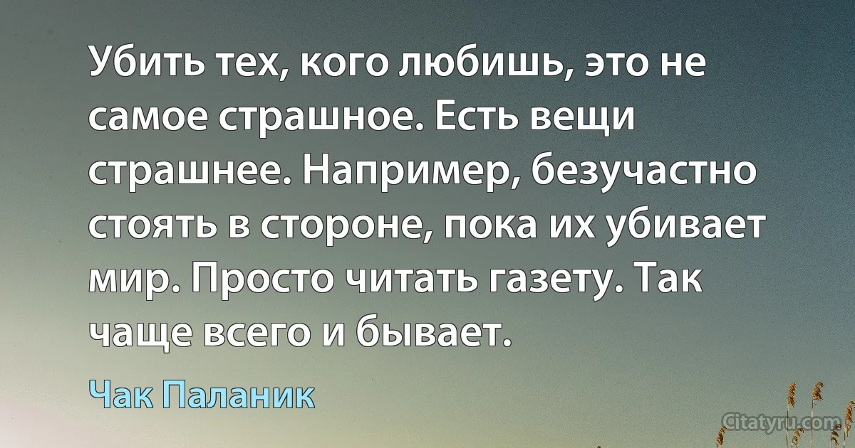 Убить тех, кого любишь, это не самое страшное. Есть вещи страшнее. Например, безучастно стоять в стороне, пока их убивает мир. Просто читать газету. Так чаще всего и бывает. (Чак Паланик)