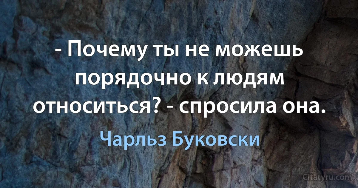 - Почему ты не можешь порядочно к людям относиться? - спросила она. (Чарльз Буковски)