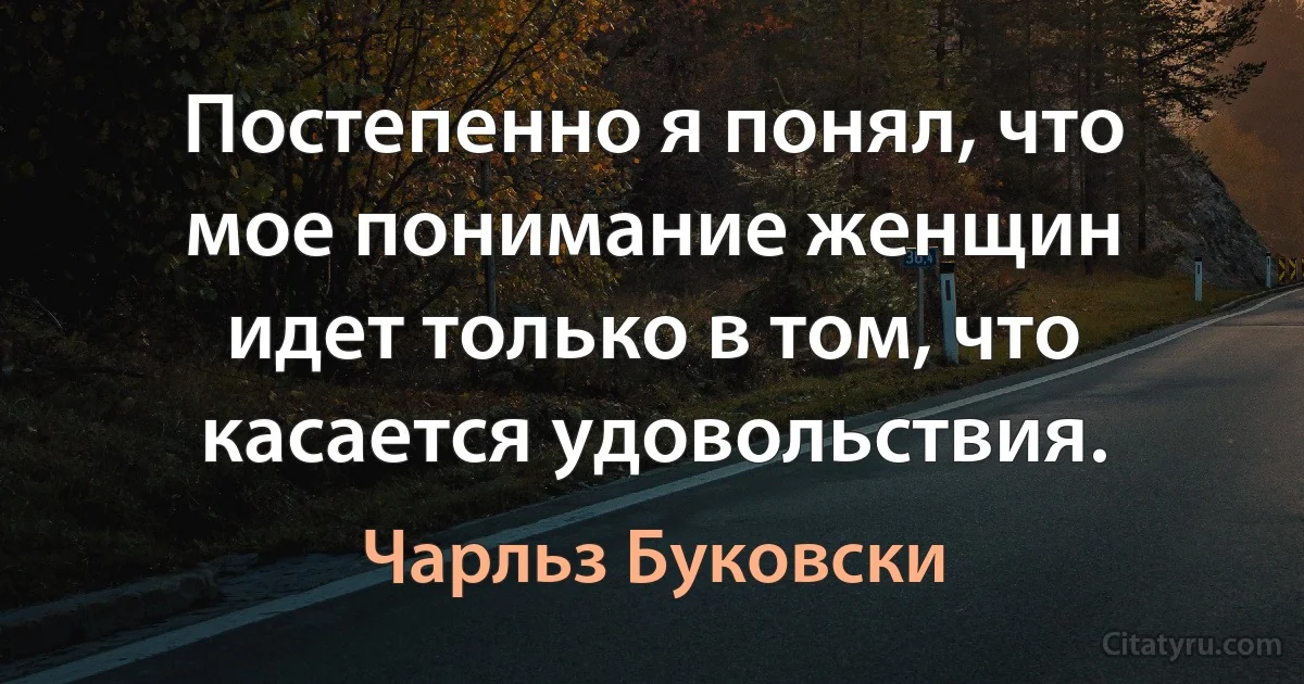 Постепенно я понял, что мое понимание женщин идет только в том, что касается удовольствия. (Чарльз Буковски)