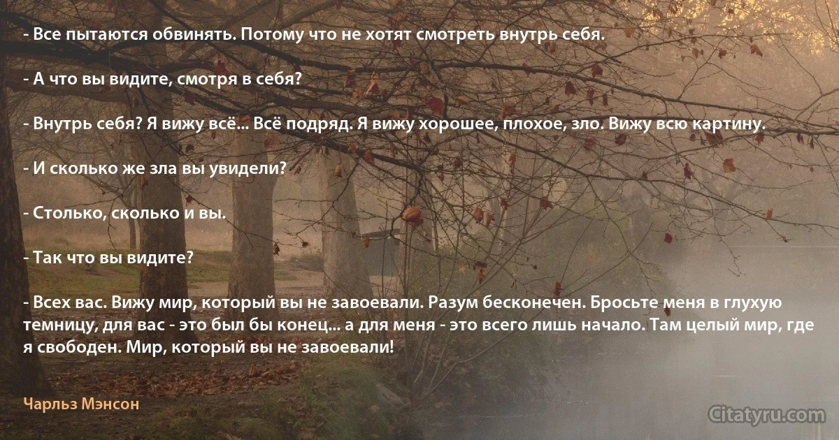 - Все пытаются обвинять. Потому что не хотят смотреть внутрь себя.

- А что вы видите, смотря в себя?

- Внутрь себя? Я вижу всё... Всё подряд. Я вижу хорошее, плохое, зло. Вижу всю картину.

- И сколько же зла вы увидели?

- Столько, сколько и вы.

- Так что вы видите?

- Всех вас. Вижу мир, который вы не завоевали. Разум бесконечен. Бросьте меня в глухую темницу, для вас - это был бы конец... а для меня - это всего лишь начало. Там целый мир, где я свободен. Мир, который вы не завоевали! (Чарльз Мэнсон)